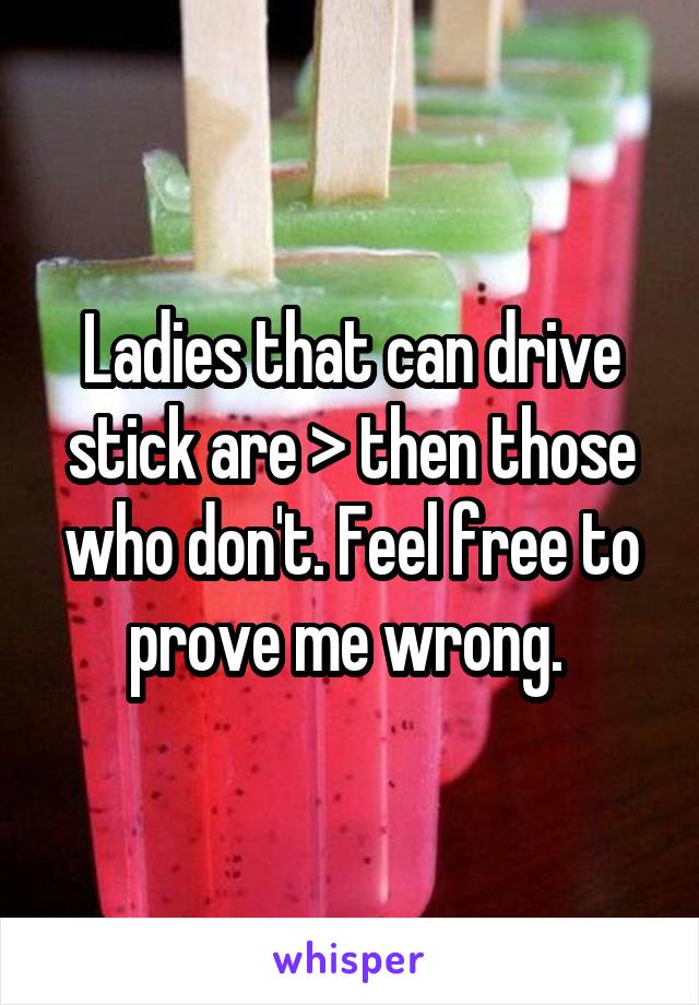 Ladies that can drive stick are > then those who don't. Feel free to prove me wrong. 