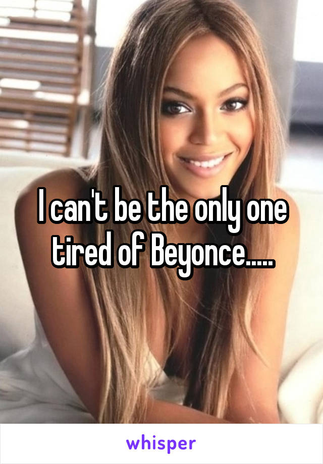 I can't be the only one tired of Beyonce.....