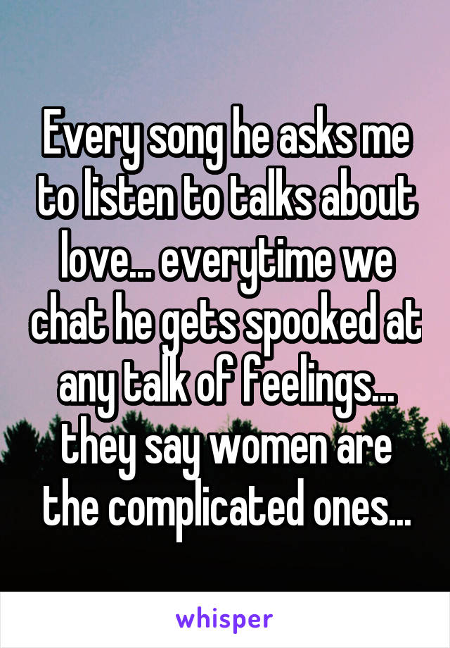 Every song he asks me to listen to talks about love... everytime we chat he gets spooked at any talk of feelings... they say women are the complicated ones...