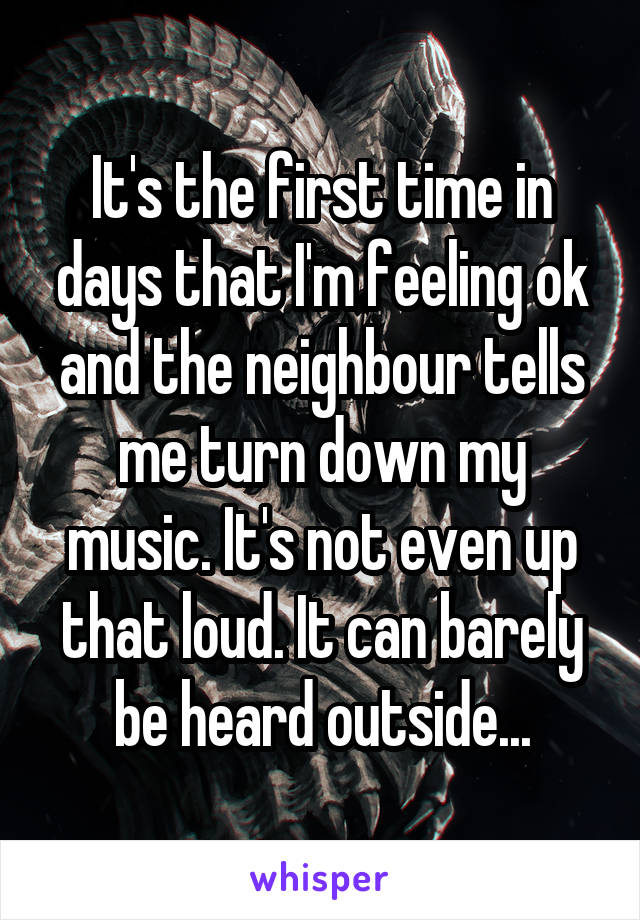 It's the first time in days that I'm feeling ok and the neighbour tells me turn down my music. It's not even up that loud. It can barely be heard outside...