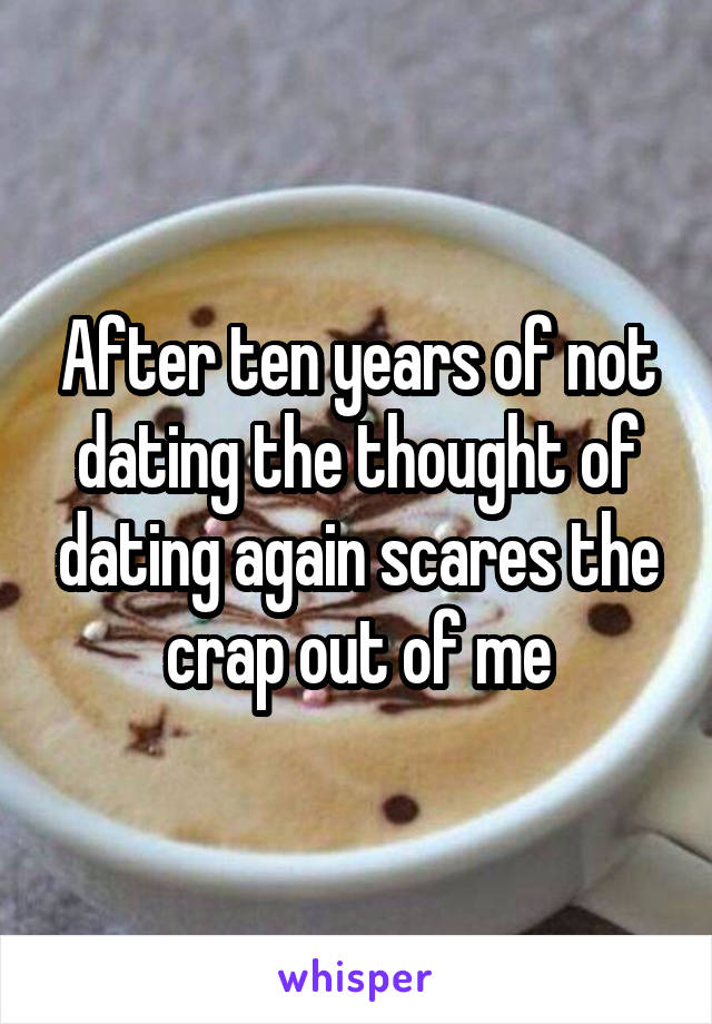 After ten years of not dating the thought of dating again scares the crap out of me