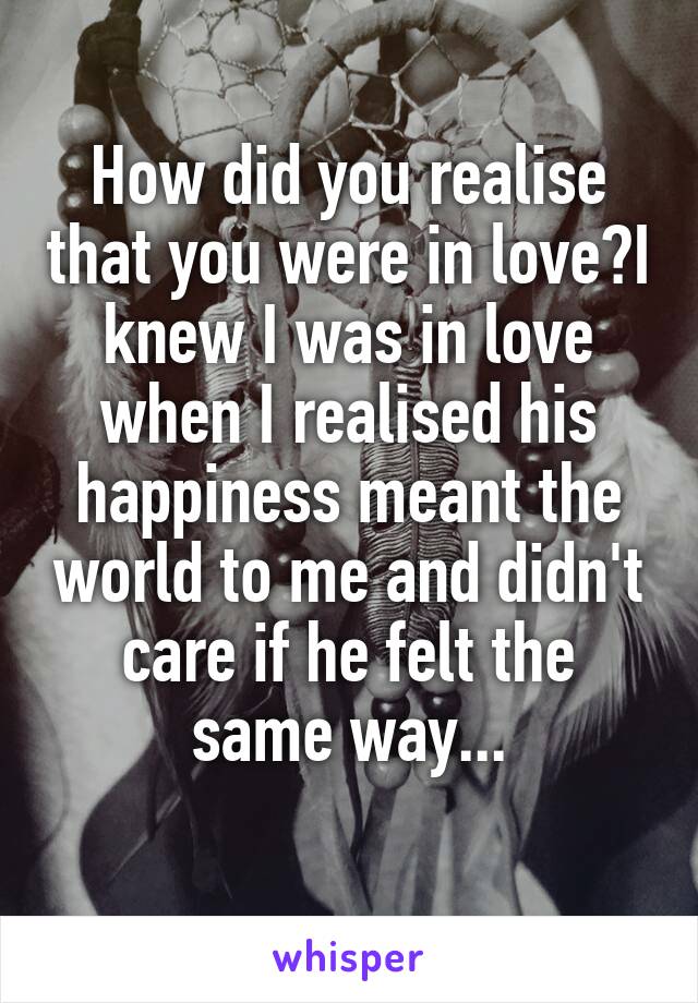 How did you realise that you were in love?I knew I was in love when I realised his happiness meant the world to me and didn't care if he felt the same way...
