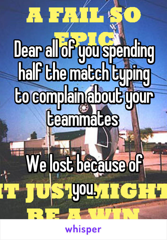 Dear all of you spending half the match typing to complain about your teammates 

We lost because of you.
