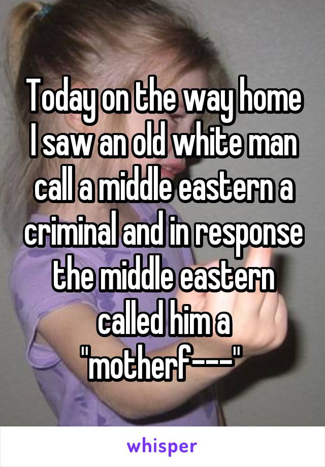Today on the way home I saw an old white man call a middle eastern a criminal and in response the middle eastern called him a "motherf---" 