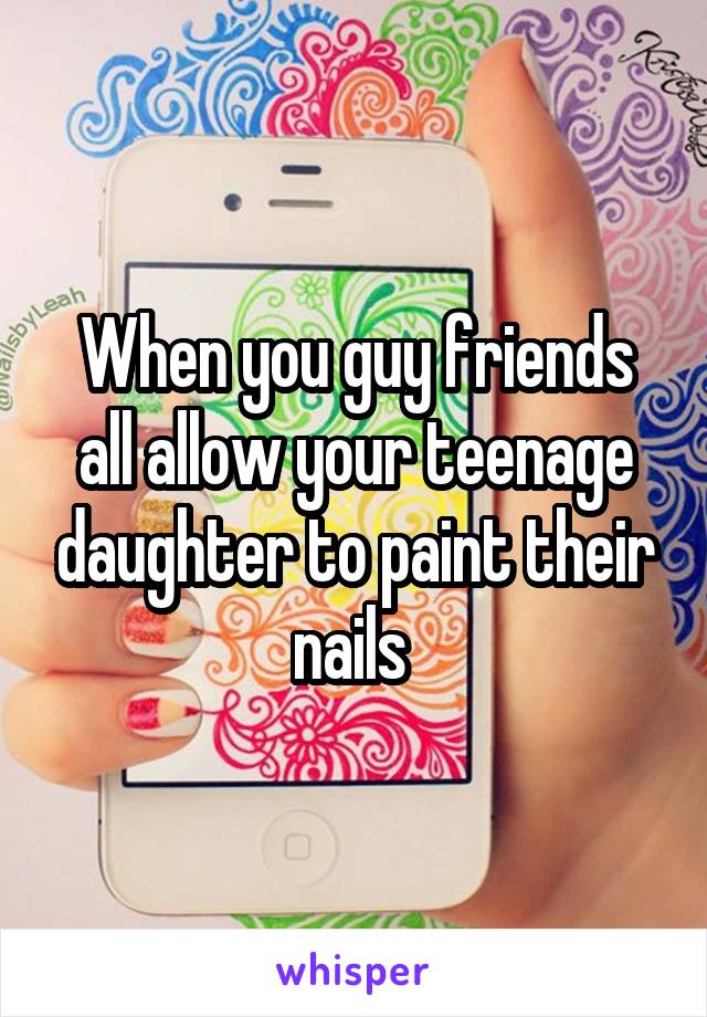 When you guy friends all allow your teenage daughter to paint their nails 