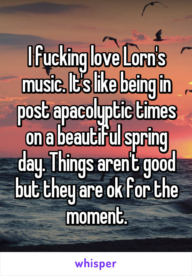 I fucking love Lorn's music. It's like being in post apacolyptic times on a beautiful spring day. Things aren't good but they are ok for the moment.