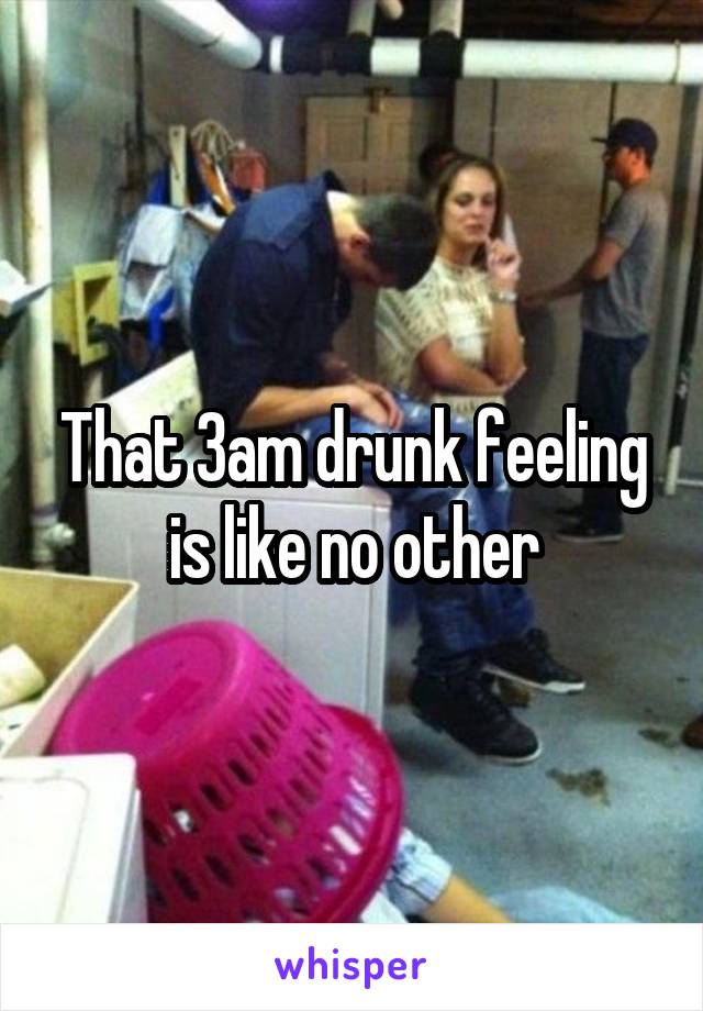 That 3am drunk feeling is like no other
