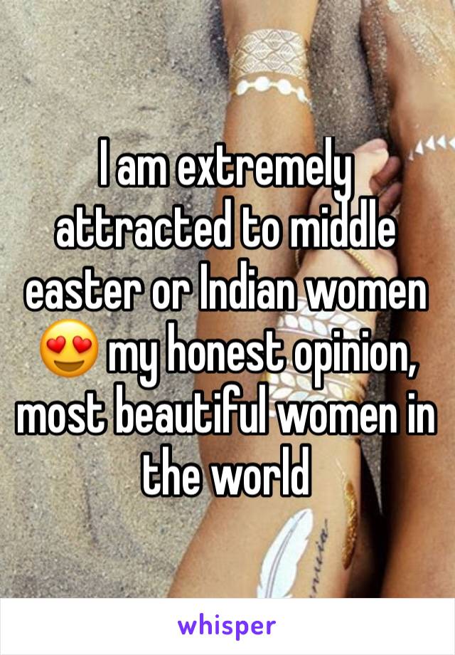 I am extremely attracted to middle easter or Indian women 😍 my honest opinion, most beautiful women in the world