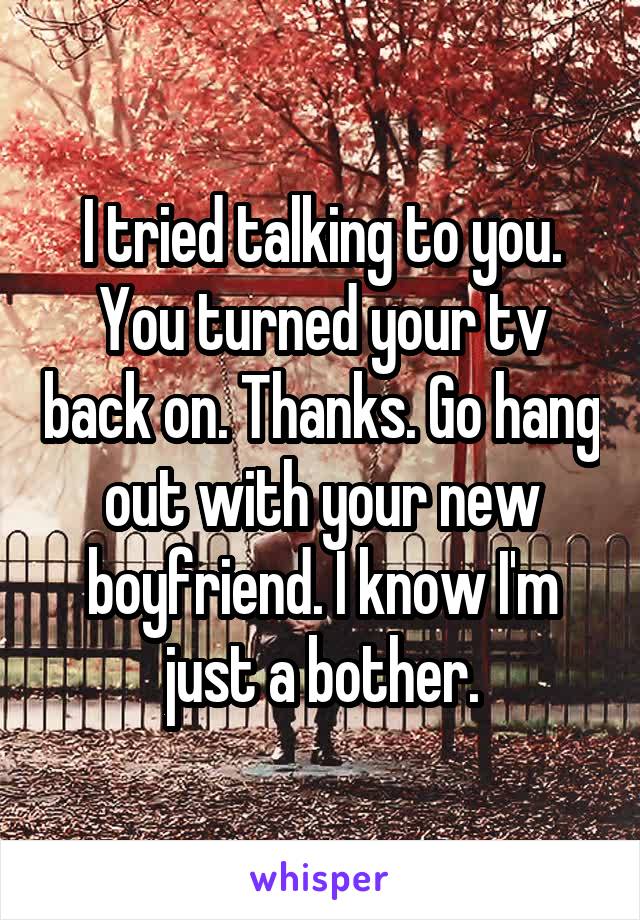 I tried talking to you. You turned your tv back on. Thanks. Go hang out with your new boyfriend. I know I'm just a bother.