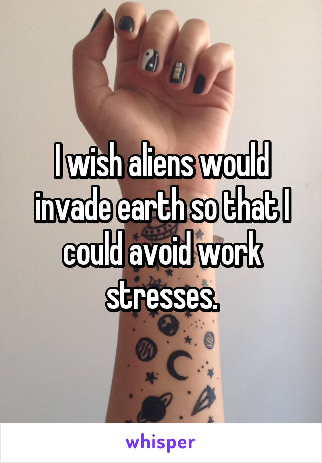 I wish aliens would invade earth so that I could avoid work stresses.