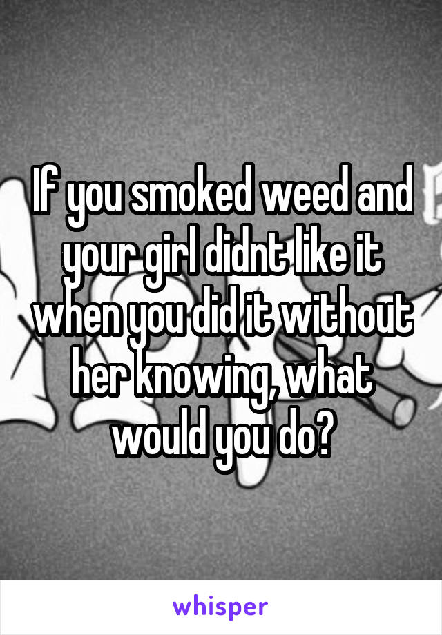 If you smoked weed and your girl didnt like it when you did it without her knowing, what would you do?