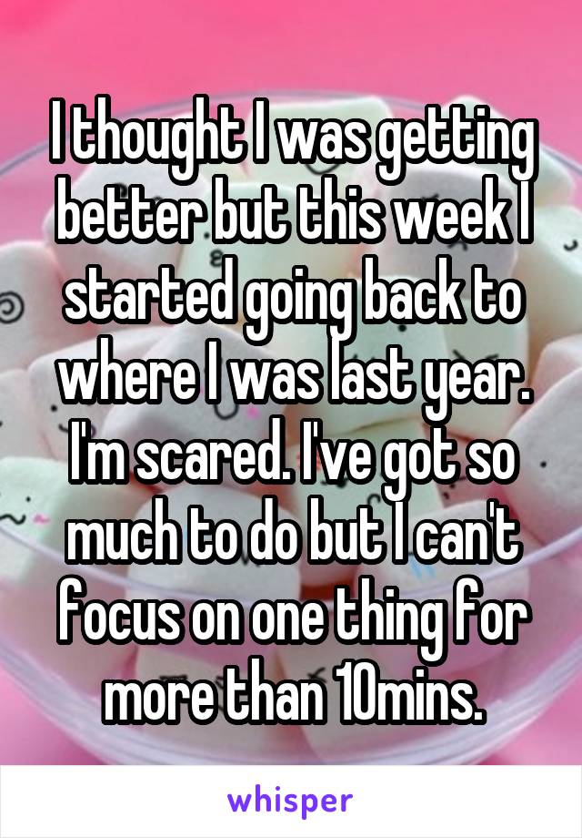 I thought I was getting better but this week I started going back to where I was last year. I'm scared. I've got so much to do but I can't focus on one thing for more than 10mins.