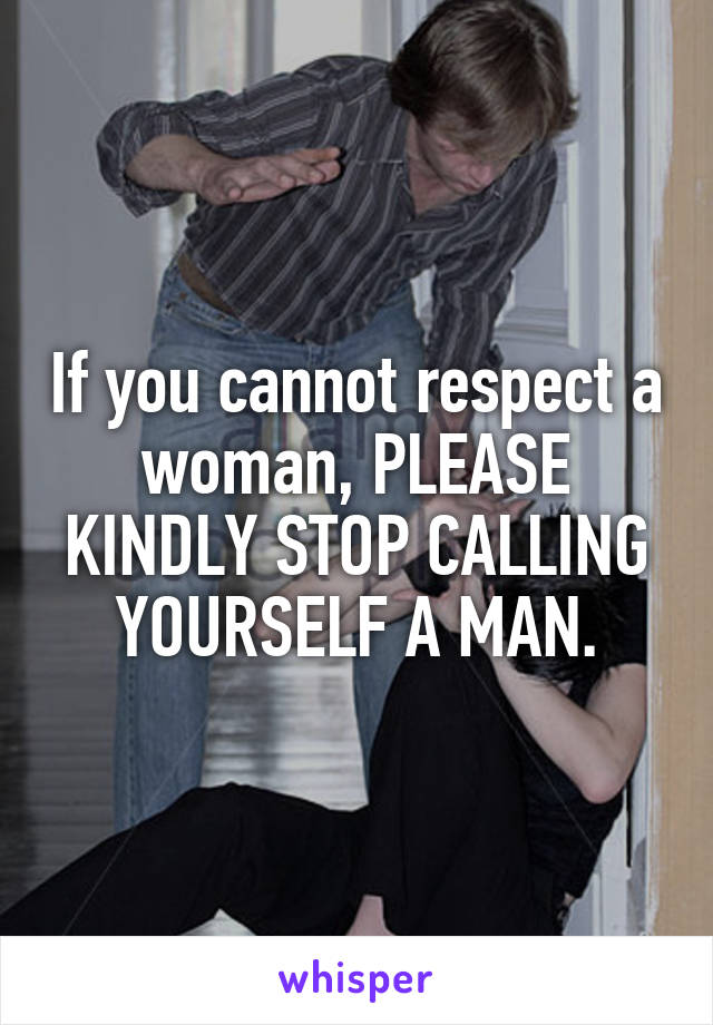 If you cannot respect a woman, PLEASE KINDLY STOP CALLING YOURSELF A MAN.