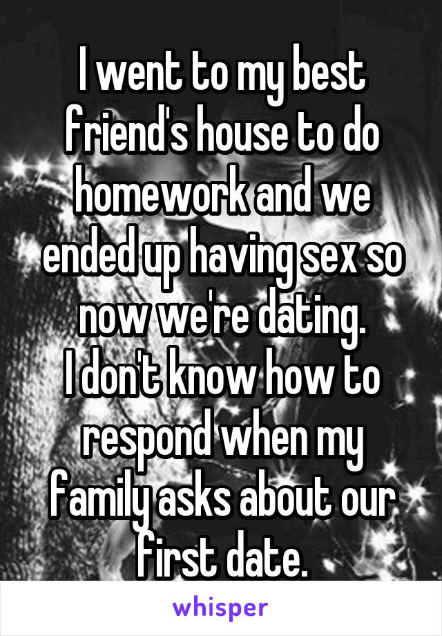 I went to my best friend's house to do homework and we ended up having sex so now we're dating.
I don't know how to respond when my family asks about our first date.