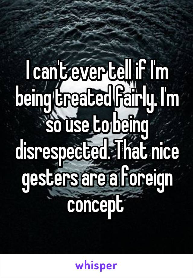 I can't ever tell if I'm being treated fairly. I'm so use to being disrespected. That nice gesters are a foreign concept 