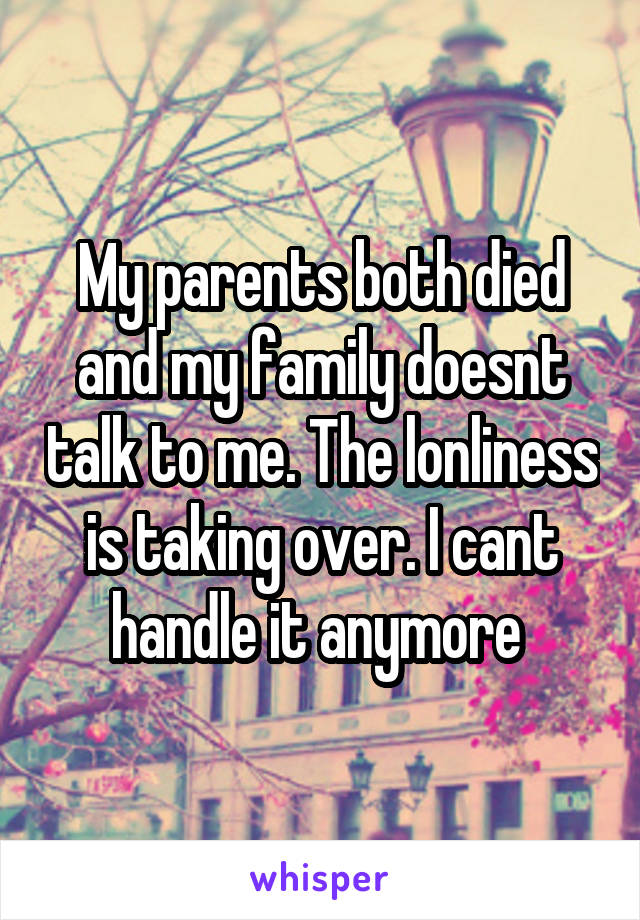 My parents both died and my family doesnt talk to me. The lonliness is taking over. I cant handle it anymore 