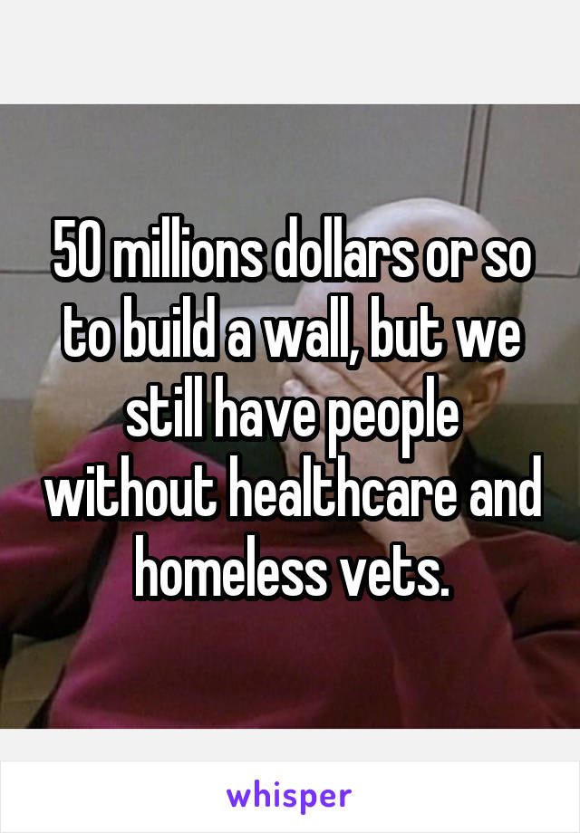 50 millions dollars or so to build a wall, but we still have people without healthcare and homeless vets.