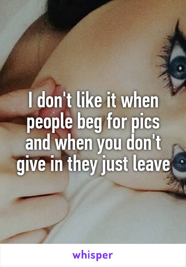 I don't like it when people beg for pics and when you don't give in they just leave