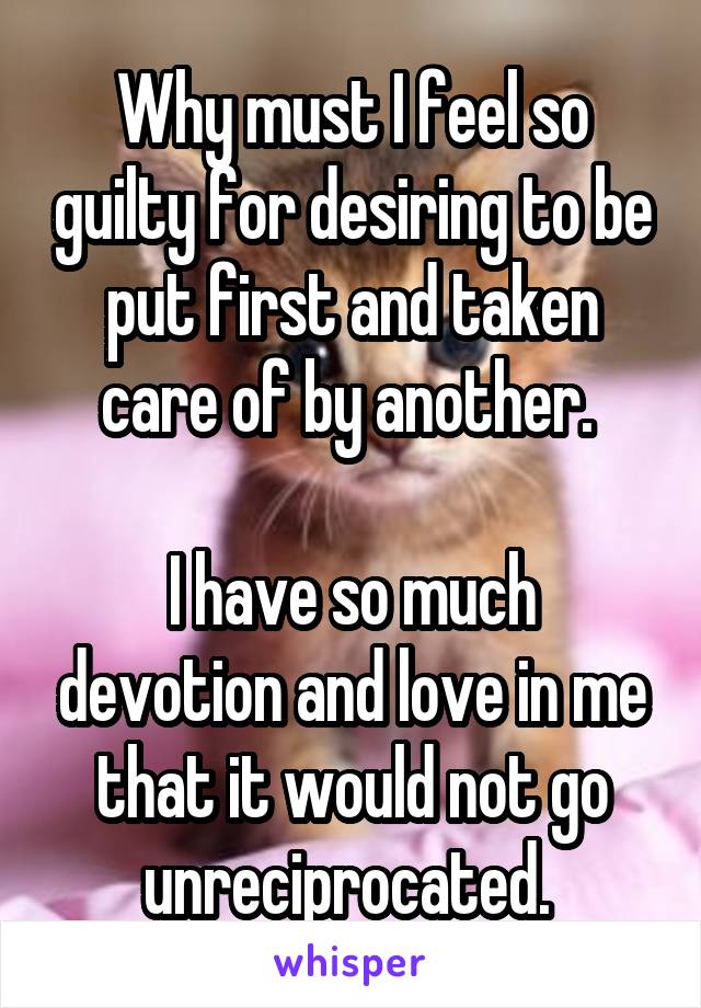 Why must I feel so guilty for desiring to be put first and taken care of by another. 

I have so much devotion and love in me that it would not go unreciprocated. 