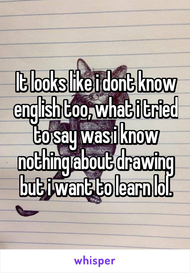 It looks like i dont know english too, what i tried to say was i know nothing about drawing but i want to learn lol.