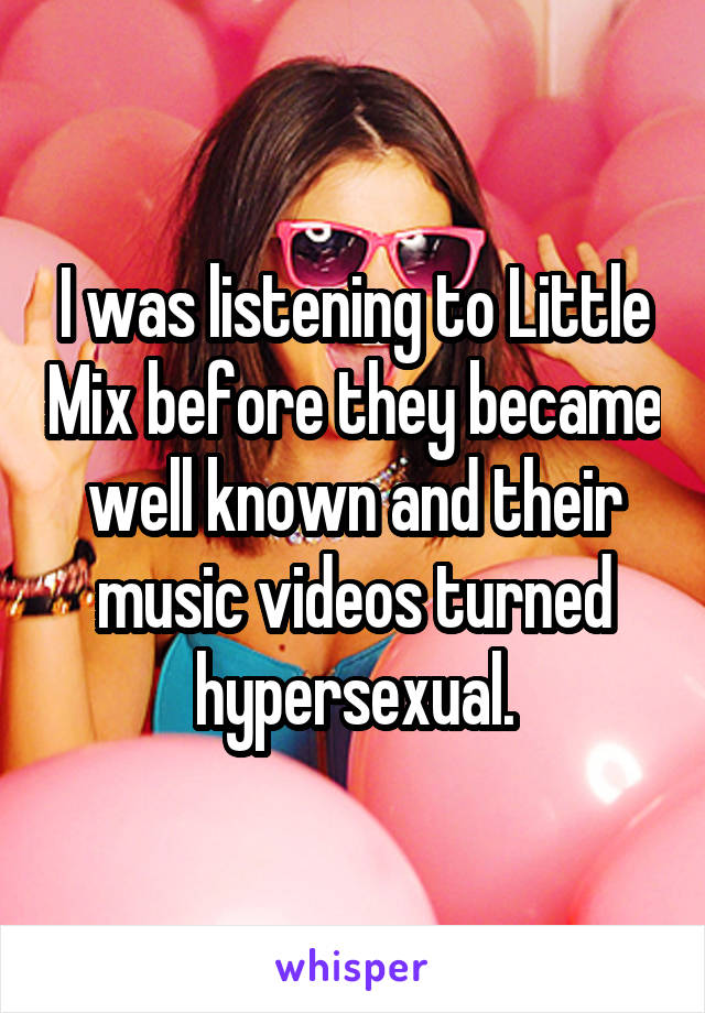 I was listening to Little Mix before they became well known and their music videos turned hypersexual.