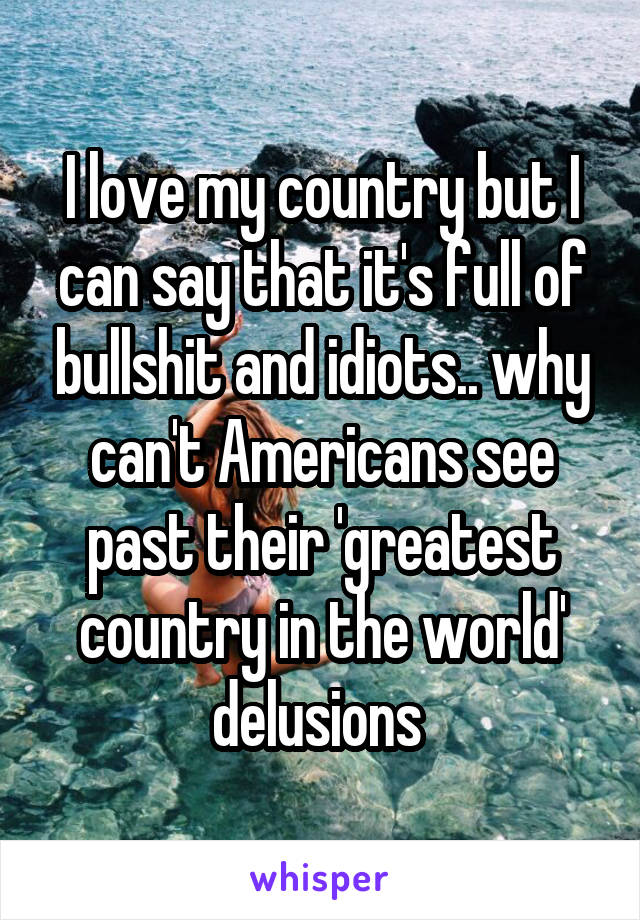 I love my country but I can say that it's full of bullshit and idiots.. why can't Americans see past their 'greatest country in the world' delusions 