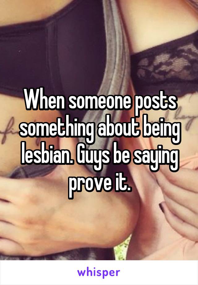When someone posts something about being lesbian. Guys be saying prove it.
