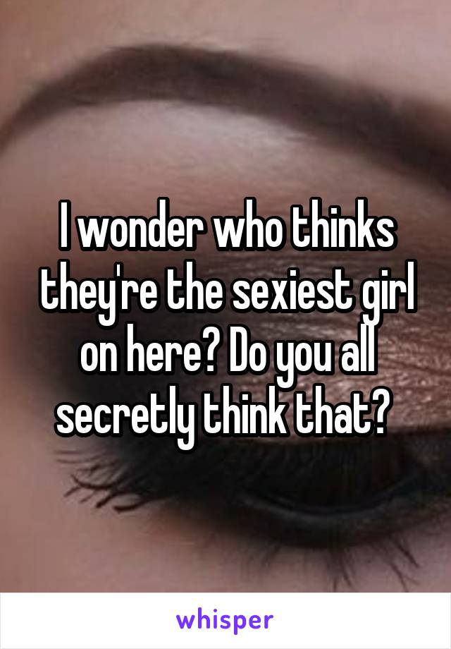 I wonder who thinks they're the sexiest girl on here? Do you all secretly think that? 