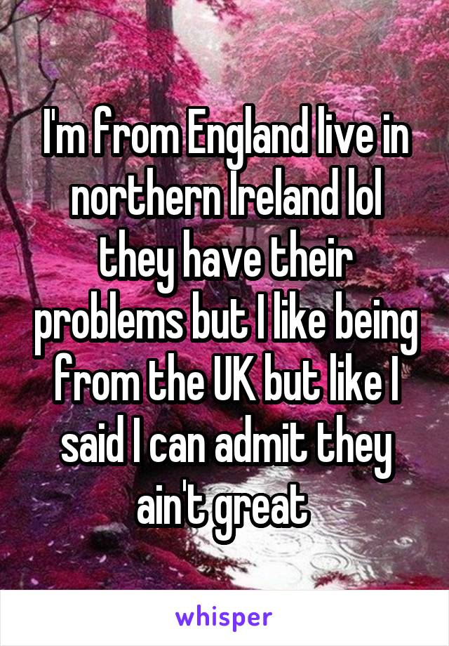 I'm from England live in northern Ireland lol they have their problems but I like being from the UK but like I said I can admit they ain't great 