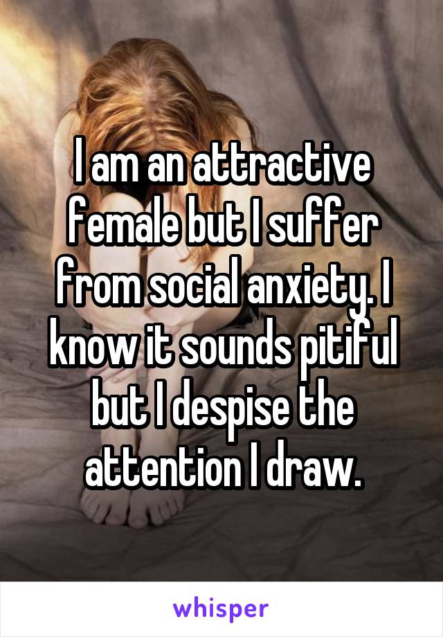 I am an attractive female but I suffer from social anxiety. I know it sounds pitiful but I despise the attention I draw.