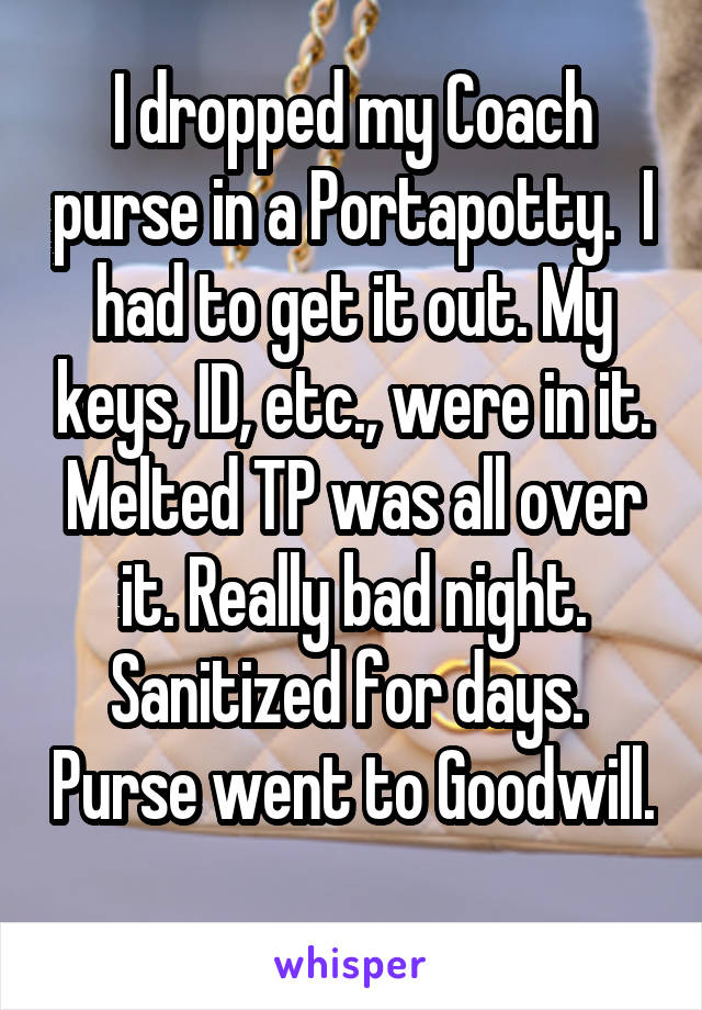 I dropped my Coach purse in a Portapotty.  I had to get it out. My keys, ID, etc., were in it. Melted TP was all over it. Really bad night. Sanitized for days.  Purse went to Goodwill. 