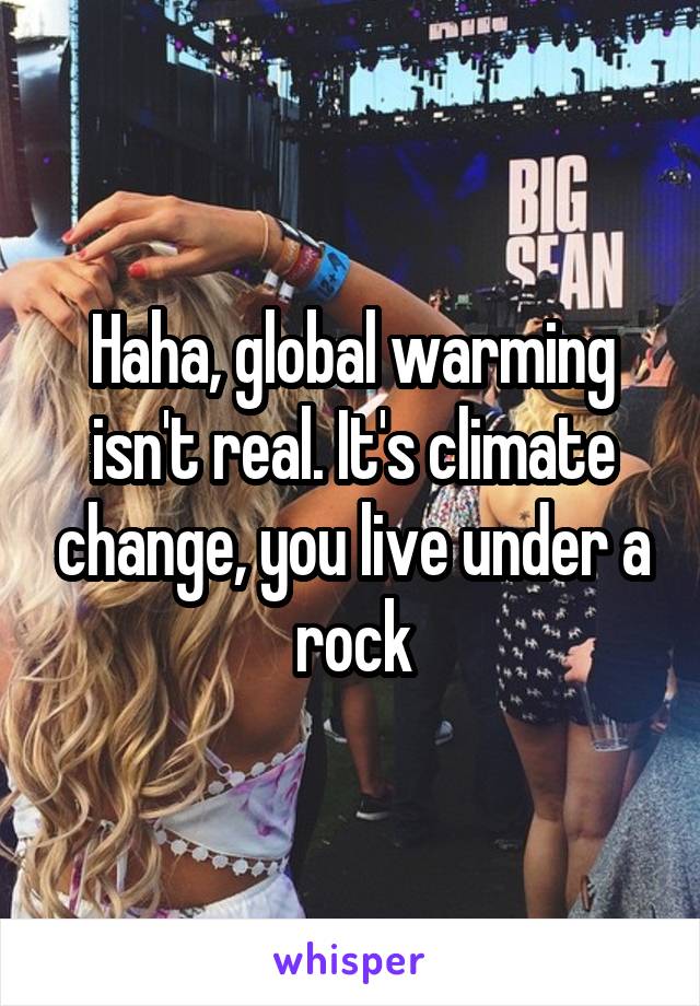 Haha, global warming isn't real. It's climate change, you live under a rock