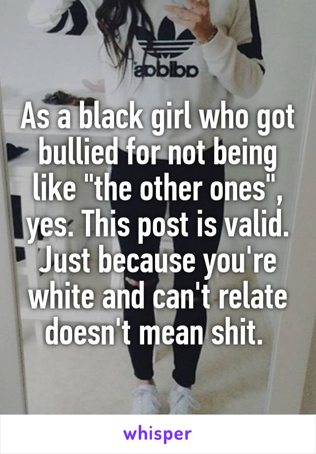 As a black girl who got bullied for not being like "the other ones", yes. This post is valid. Just because you're white and can't relate doesn't mean shit. 