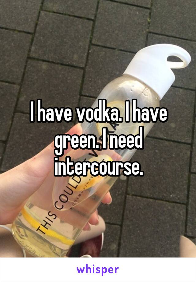I have vodka. I have green. I need intercourse.