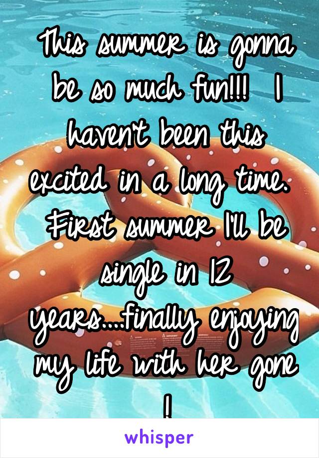 This summer is gonna be so much fun!!!  I haven't been this excited in a long time.  First summer I'll be single in 12 years....finally enjoying my life with her gone !