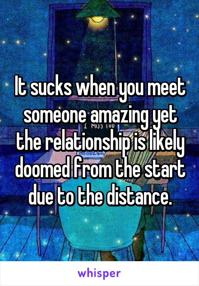 It sucks when you meet someone amazing yet the relationship is likely doomed from the start due to the distance.