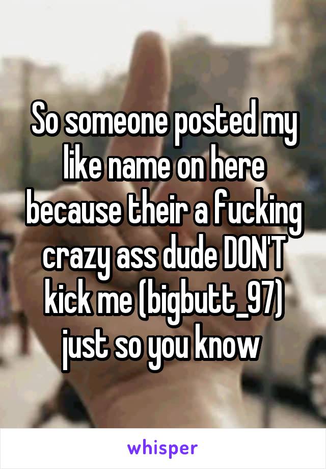So someone posted my like name on here because their a fucking crazy ass dude DON'T kick me (bigbutt_97) just so you know 