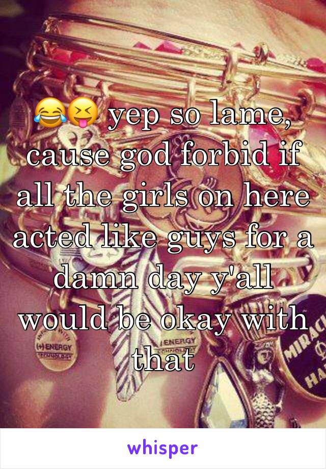 😂😝 yep so lame, cause god forbid if all the girls on here acted like guys for a damn day y'all would be okay with that