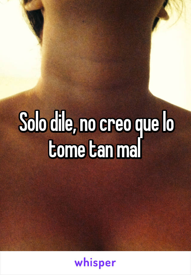 Solo dile, no creo que lo tome tan mal 