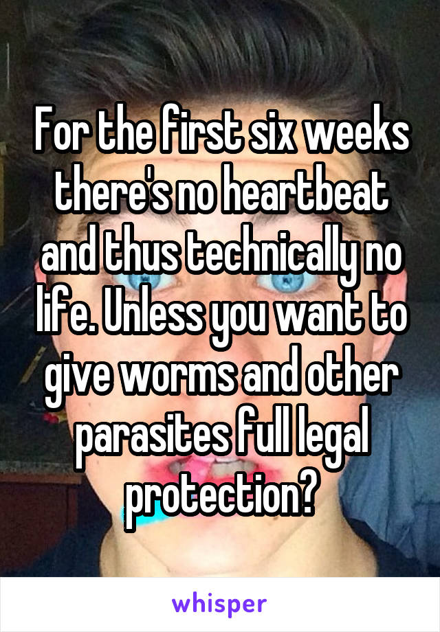 For the first six weeks there's no heartbeat and thus technically no life. Unless you want to give worms and other parasites full legal protection?