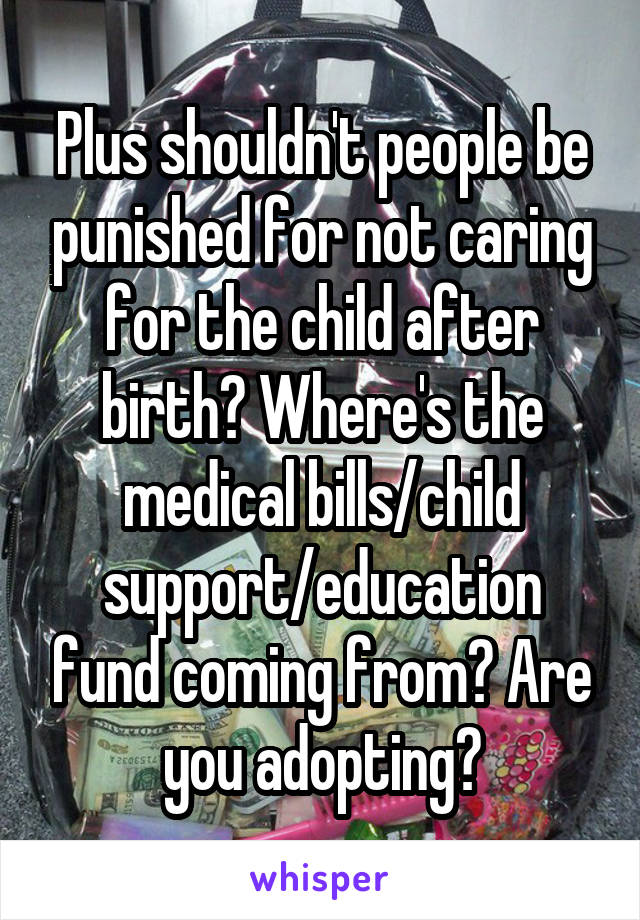 Plus shouldn't people be punished for not caring for the child after birth? Where's the medical bills/child support/education fund coming from? Are you adopting?