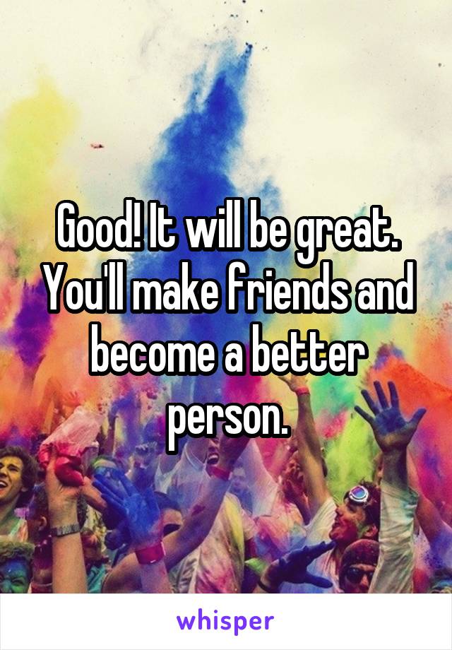 Good! It will be great. You'll make friends and become a better person.