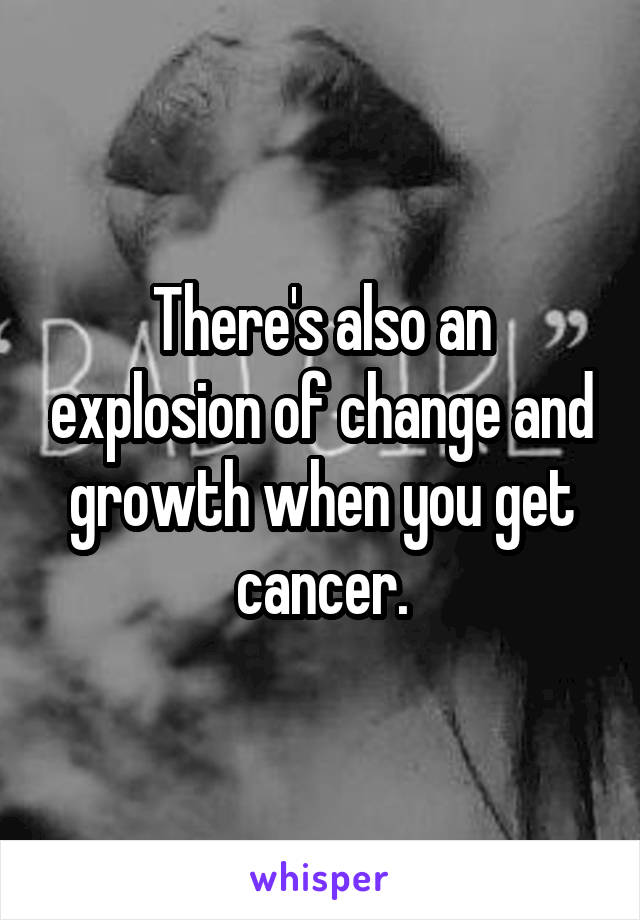 There's also an explosion of change and growth when you get cancer.