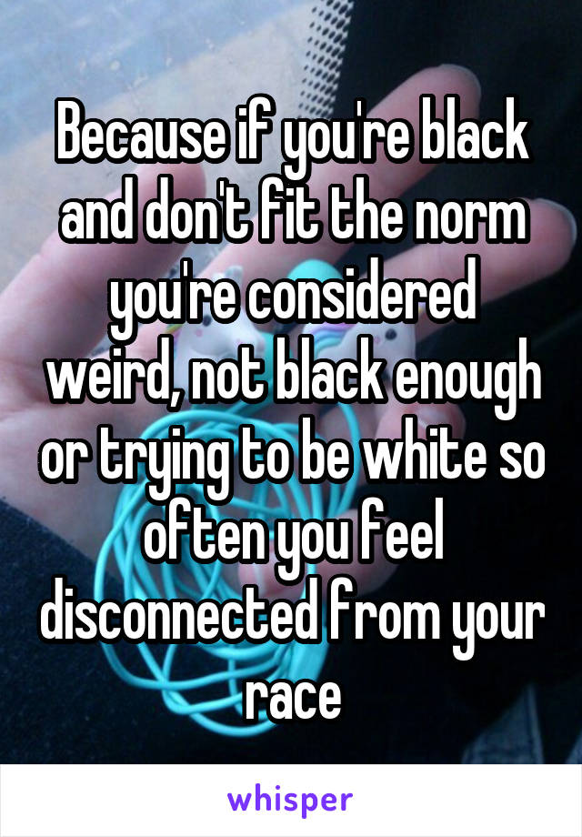 Because if you're black and don't fit the norm you're considered weird, not black enough or trying to be white so often you feel disconnected from your race
