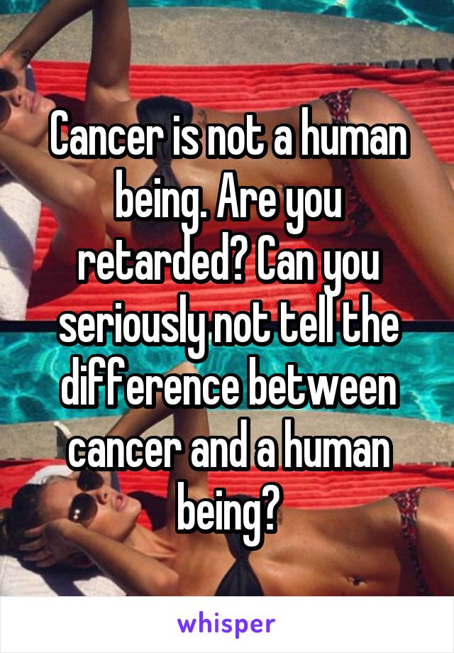 Cancer is not a human being. Are you retarded? Can you seriously not tell the difference between cancer and a human being?