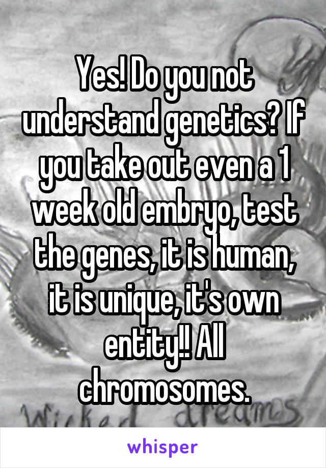 Yes! Do you not understand genetics? If you take out even a 1 week old embryo, test the genes, it is human, it is unique, it's own entity!! All chromosomes.