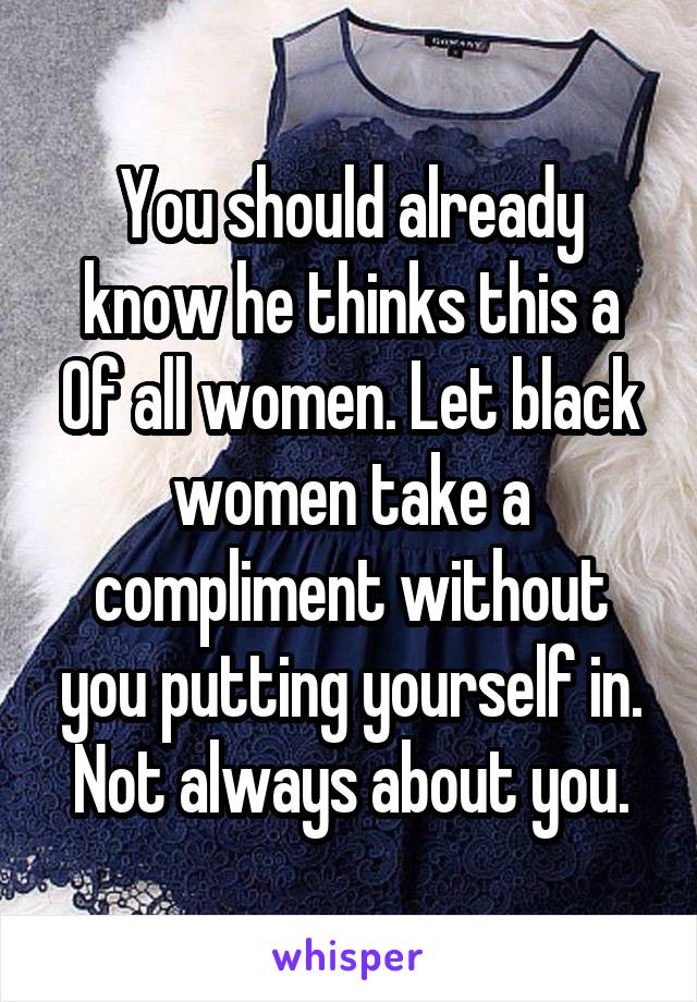 You should already know he thinks this a
Of all women. Let black women take a compliment without you putting yourself in. Not always about you.