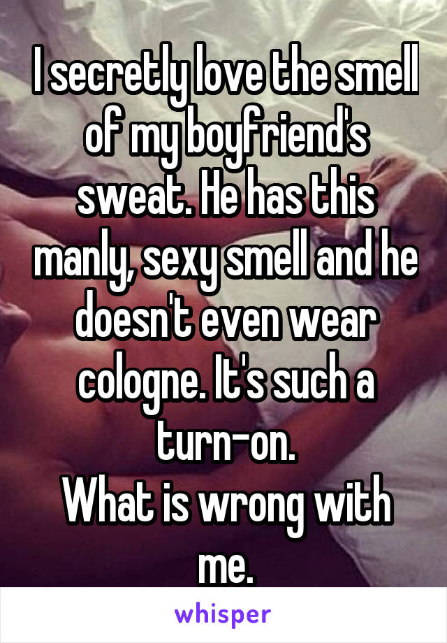 I secretly love the smell of my boyfriend's sweat. He has this manly, sexy smell and he doesn't even wear cologne. It's such a turn-on.
What is wrong with me.