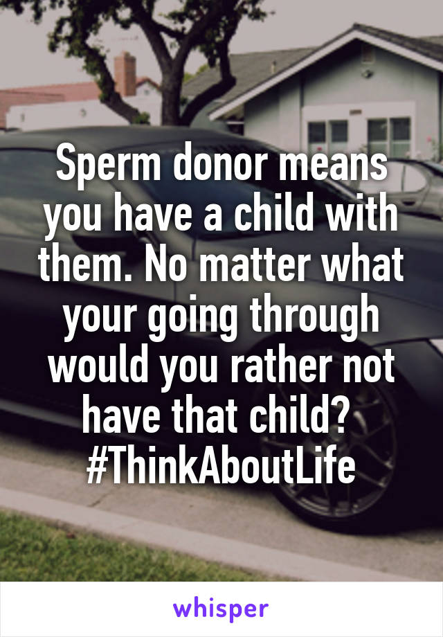Sperm donor means you have a child with them. No matter what your going through would you rather not have that child? 
#ThinkAboutLife