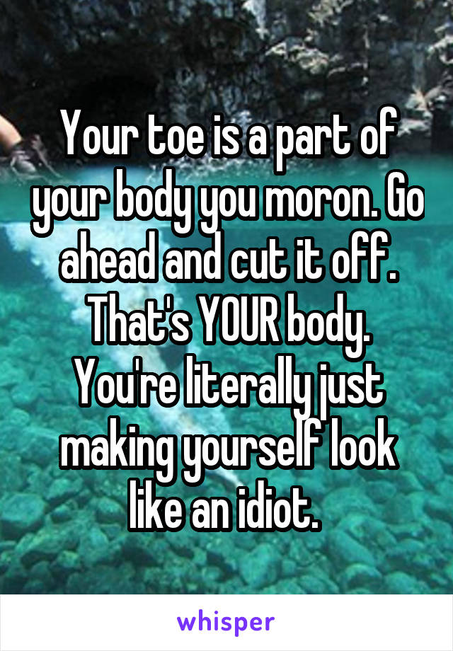 Your toe is a part of your body you moron. Go ahead and cut it off. That's YOUR body. You're literally just making yourself look like an idiot. 